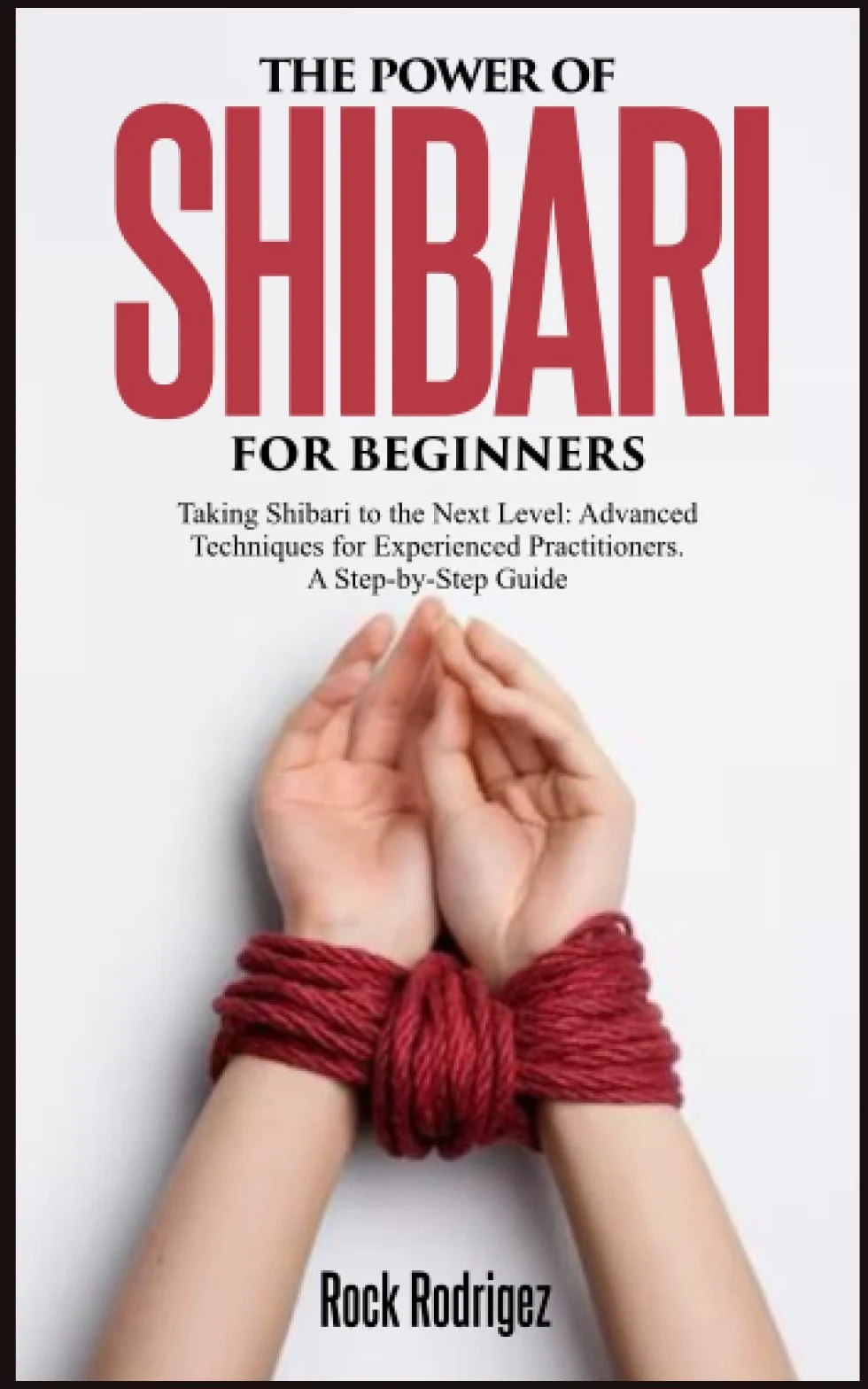 THE POWER OF SHIBARI FOR BEGINNERS: Taking Shibari to the Next Level: Advanced Techniques for Experienced Practitioners. A Step-by-Step Guide